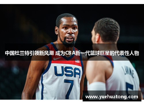 中国杜兰特引领新风潮 成为CBA新一代篮球巨星的代表性人物